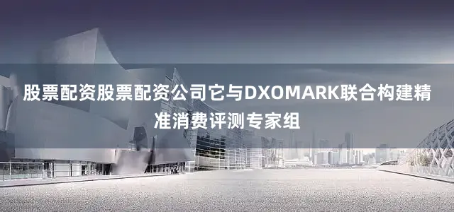 股票配资股票配资公司它与DXOMARK联合构建精准消费评测专家组