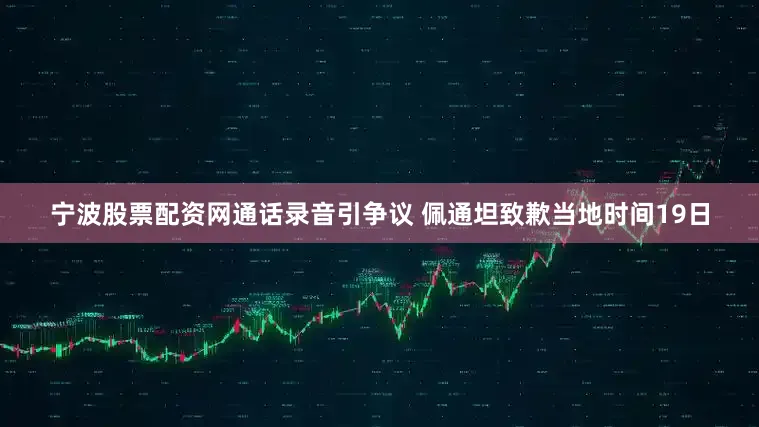 宁波股票配资网通话录音引争议 佩通坦致歉当地时间19日