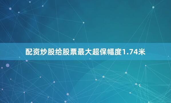 配资炒股给股票最大超保幅度1.74米