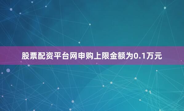 股票配资平台网申购上限金额为0.1万元