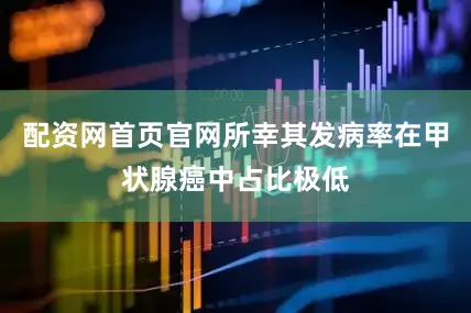 配资网首页官网所幸其发病率在甲状腺癌中占比极低