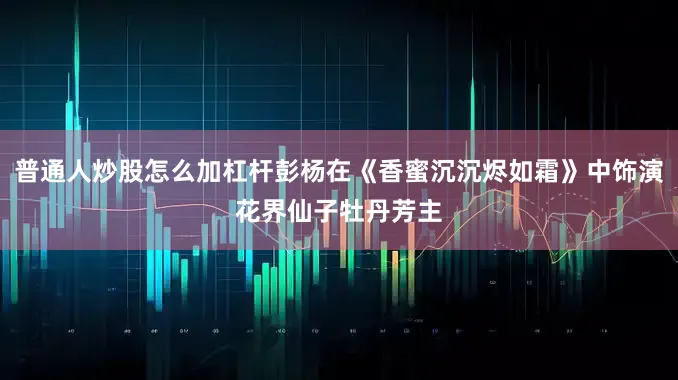 普通人炒股怎么加杠杆彭杨在《香蜜沉沉烬如霜》中饰演花界仙子牡丹芳主