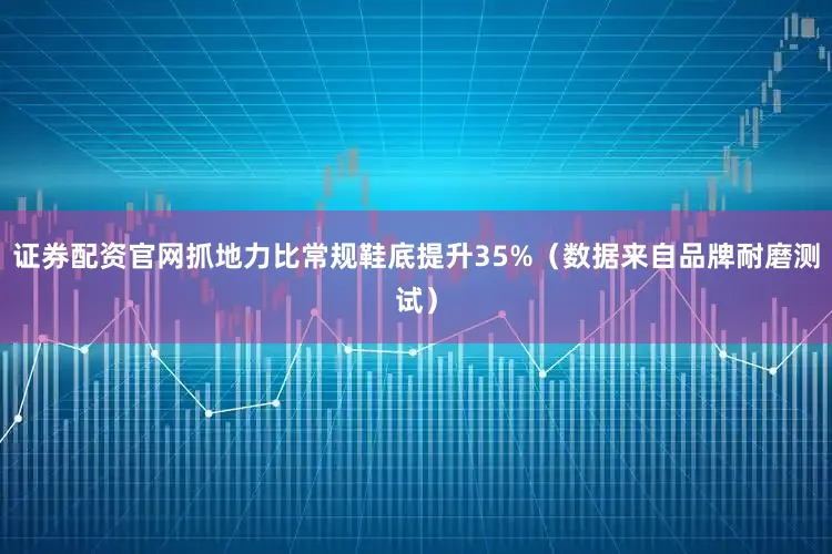 证券配资官网抓地力比常规鞋底提升35%（数据来自品牌耐磨测试）