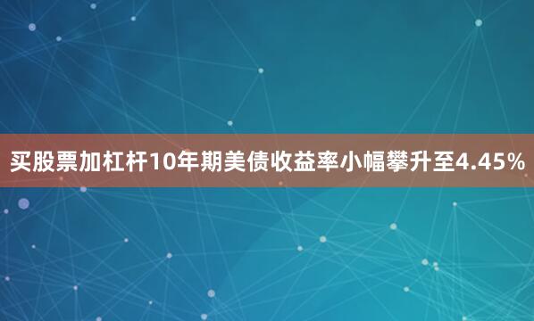 买股票加杠杆10年期美债收益率小幅攀升至4.45%