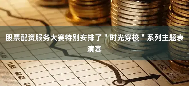 股票配资服务大赛特别安排了＂时光穿梭＂系列主题表演赛