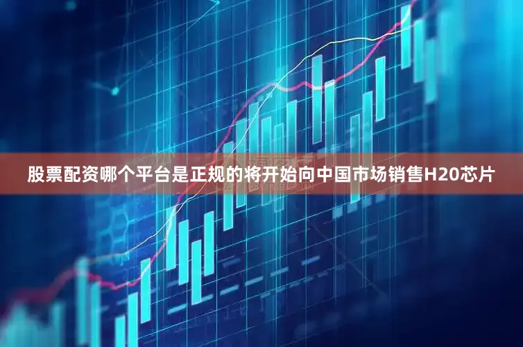 股票配资哪个平台是正规的将开始向中国市场销售H20芯片