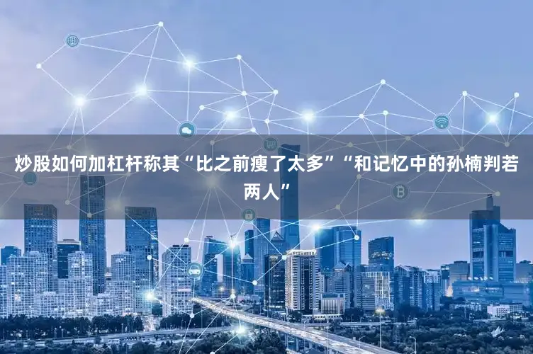 炒股如何加杠杆称其“比之前瘦了太多”“和记忆中的孙楠判若两人”