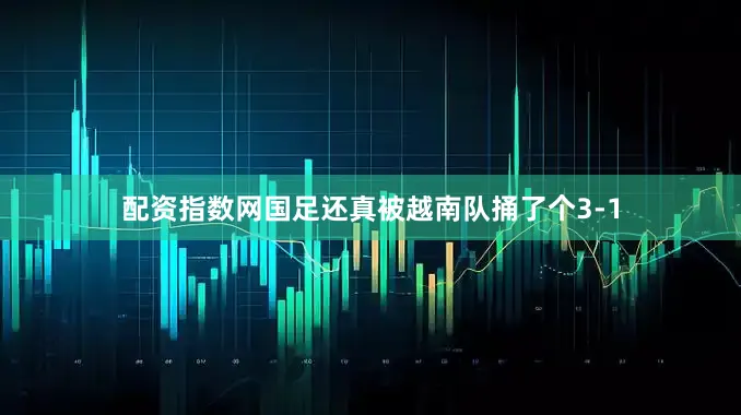 配资指数网国足还真被越南队捅了个3-1