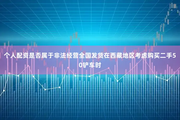 个人配资是否属于非法经营全国发货在西藏地区考虑购买二手50铲车时